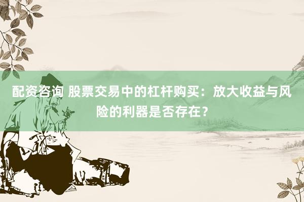 配资咨询 股票交易中的杠杆购买：放大收益与风险的利器是否存在？