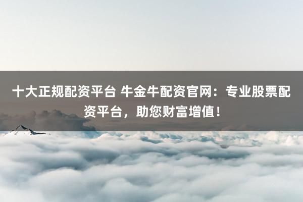 十大正规配资平台 牛金牛配资官网：专业股票配资平台，助您财富增值！