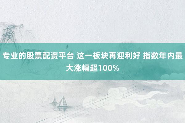 专业的股票配资平台 这一板块再迎利好 指数年内最大涨幅超100%