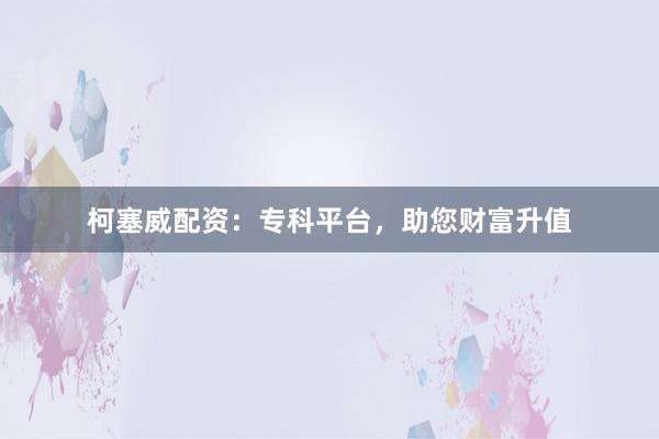 柯塞威配资：专科平台，助您财富升值
