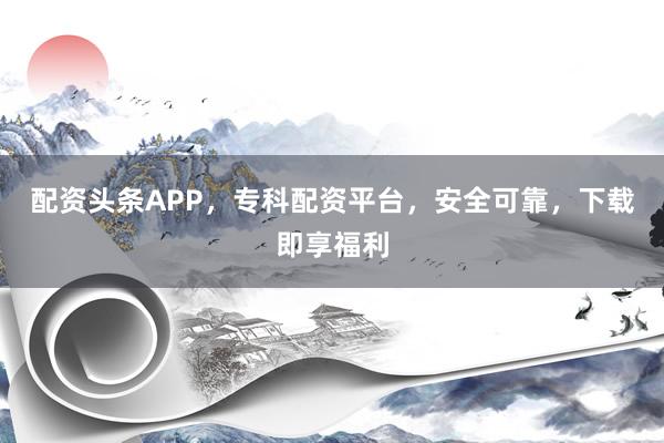 配资头条APP,专科配资平台,安全可靠,下载即享福利