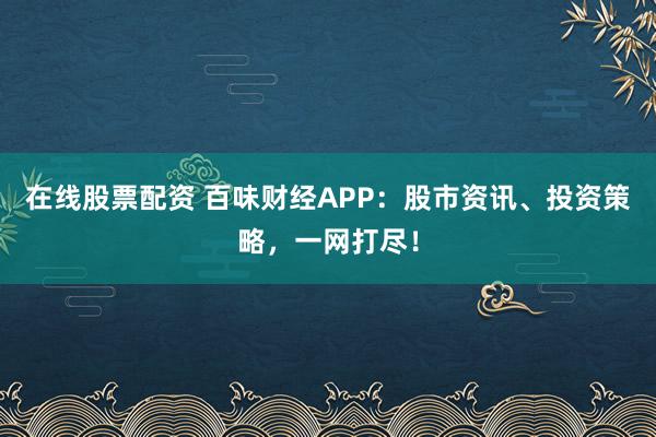 在线股票配资 百味财经APP：股市资讯、投资策略，一网打尽！
