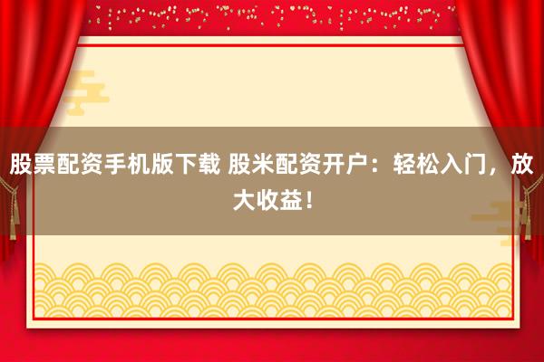 股票配资手机版下载 股米配资开户：轻松入门，放大收益！