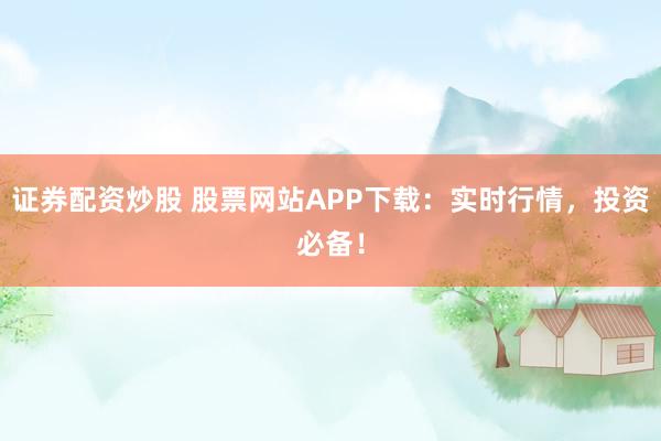 证券配资炒股 股票网站APP下载：实时行情，投资必备！