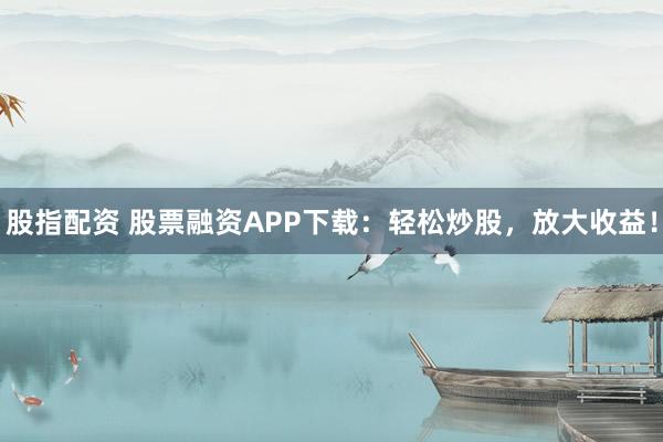 股指配资 股票融资APP下载：轻松炒股，放大收益！