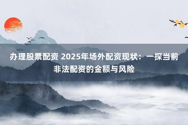办理股票配资 2025年场外配资现状：一探当前非法配资的金额与风险