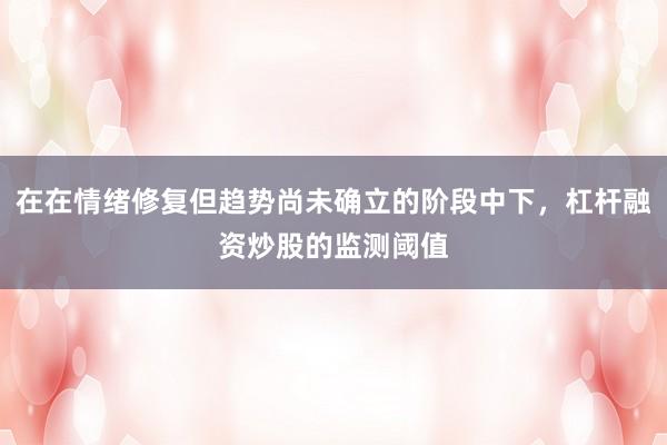 在在情绪修复但趋势尚未确立的阶段中下，杠杆融资炒股的监测阈值