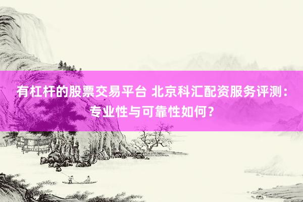 有杠杆的股票交易平台 北京科汇配资服务评测：专业性与可靠性如何？