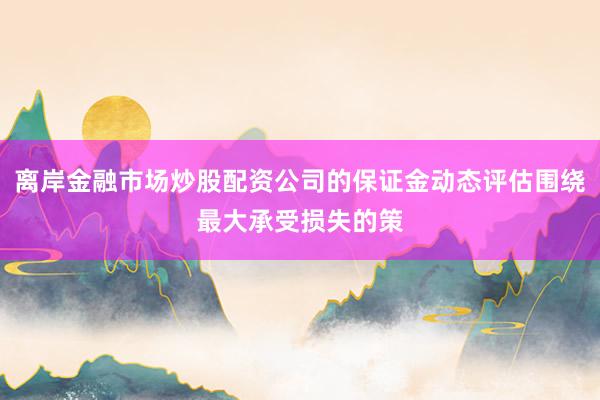 离岸金融市场炒股配资公司的保证金动态评估围绕最大承受损失的策